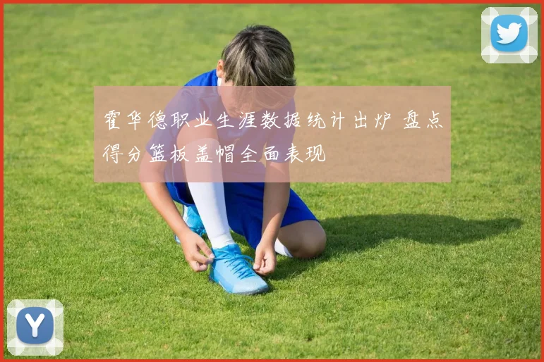 霍华德职业生涯数据统计出炉 盘点得分篮板盖帽全面表现