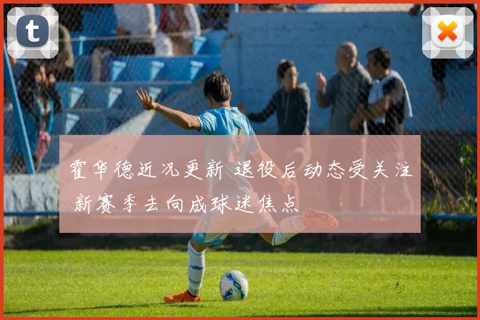 霍华德近况更新 退役后动态受关注 新赛季去向成球迷焦点