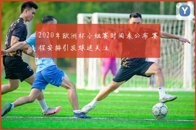 2020年欧洲杯小组赛时间表公布 赛程安排引发球迷关注