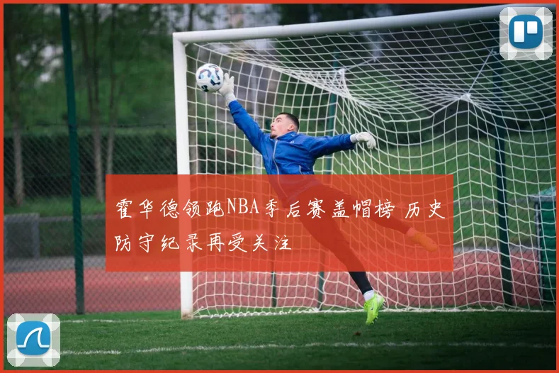 霍华德领跑NBA季后赛盖帽榜 历史防守纪录再受关注