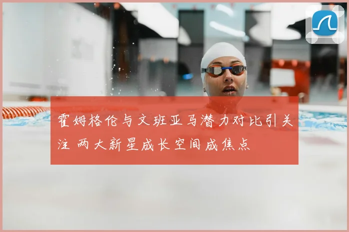 霍姆格伦与文班亚马潜力对比引关注 两大新星成长空间成焦点