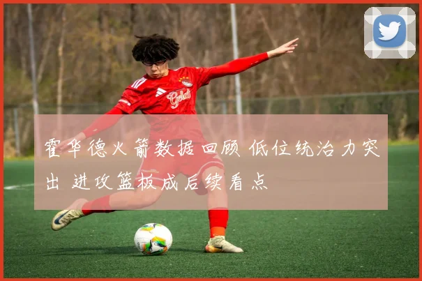 霍华德火箭数据回顾 低位统治力突出 进攻篮板成后续看点